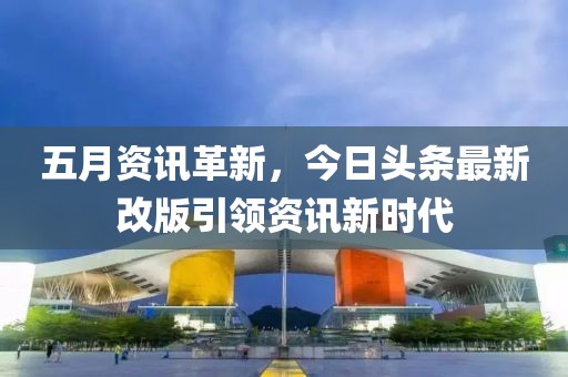 五月资讯革新，今日头条最新改版引领资讯新时代
