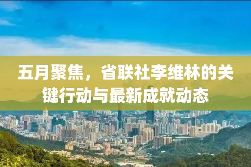 五月聚焦，省联社李维林的关键行动与最新成就动态