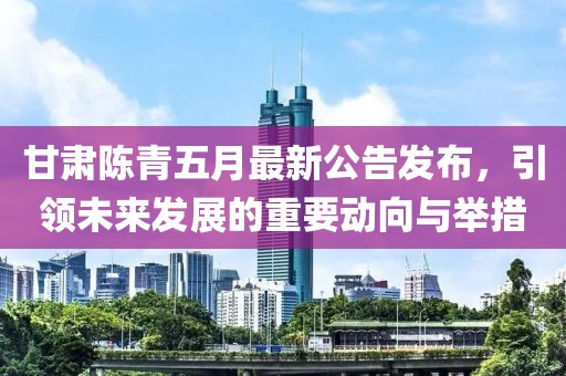 甘肃陈青五月最新公告发布，引领未来发展的重要动向与举措