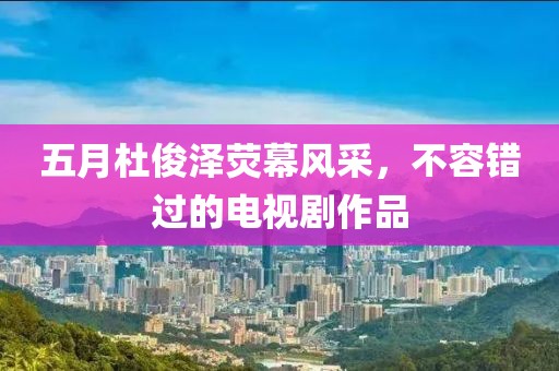 五月杜俊泽荧幕风采，不容错过的电视剧作品