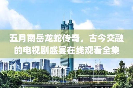 五月南岳龙蛇传奇，古今交融的电视剧盛宴在线观看全集
