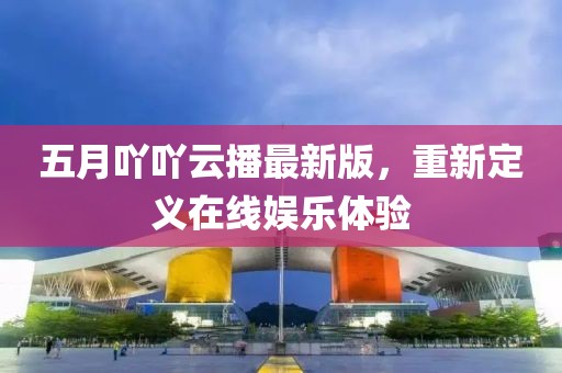 五月吖吖云播最新版，重新定义在线娱乐体验