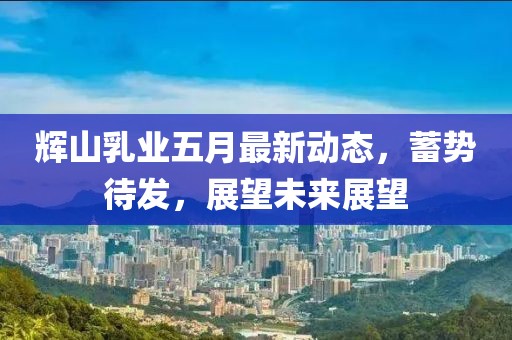 辉山乳业五月最新动态，蓄势待发，展望未来展望