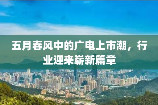 五月春风中的广电上市潮，行业迎来崭新篇章