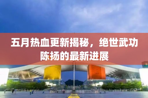 五月热血更新揭秘，绝世武功陈扬的最新进展