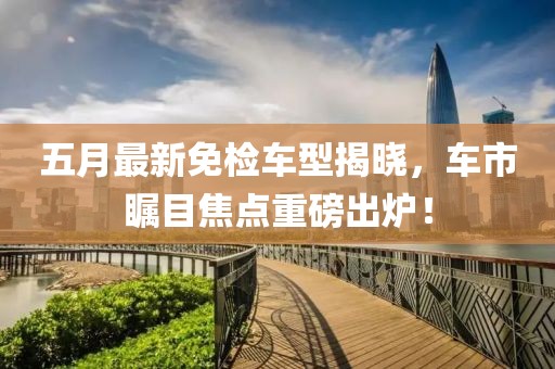 五月最新免检车型揭晓，车市瞩目焦点重磅出炉！