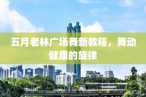五月老林广场舞新教程，舞动健康的旋律