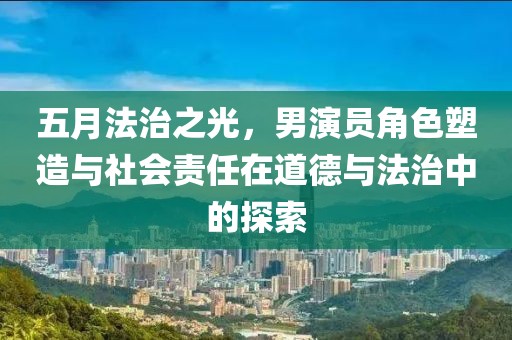 五月法治之光，男演员角色塑造与社会责任在道德与法治中的探索