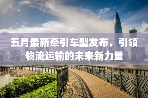 五月最新牵引车型发布，引领物流运输的未来新力量