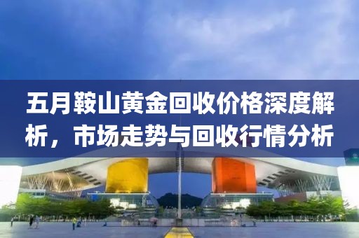 五月鞍山黄金回收价格深度解析，市场走势与回收行情分析