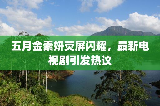 五月金素妍荧屏闪耀，最新电视剧引发热议