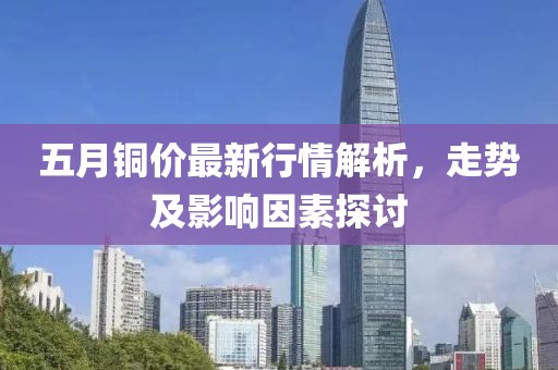 五月铜价最新行情解析，走势及影响因素探讨