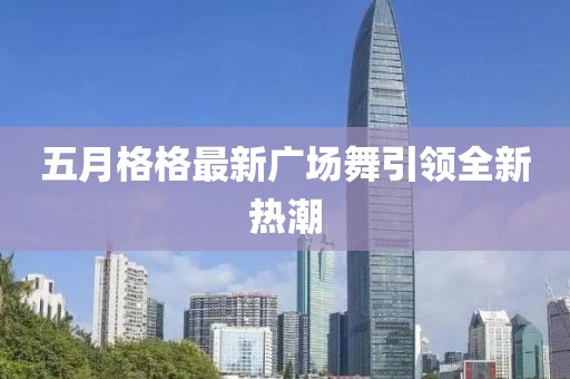 五月格格最新广场舞引领全新热潮