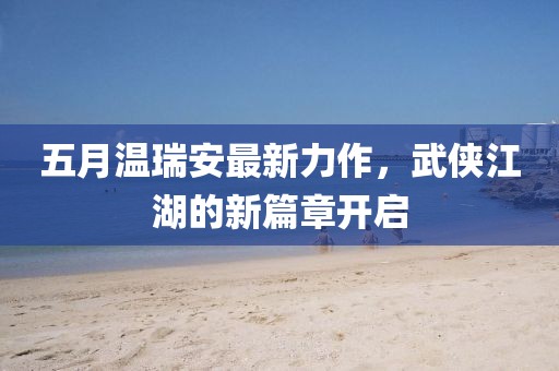 五月温瑞安最新力作，武侠江湖的新篇章开启