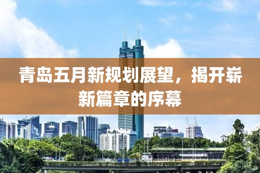 青岛五月新规划展望，揭开崭新篇章的序幕