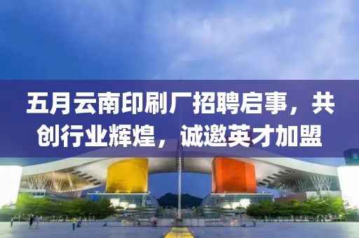 五月云南印刷厂招聘启事，共创行业辉煌，诚邀英才加盟