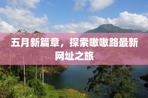 五月新篇章，探索嗷嗷路最新网址之旅