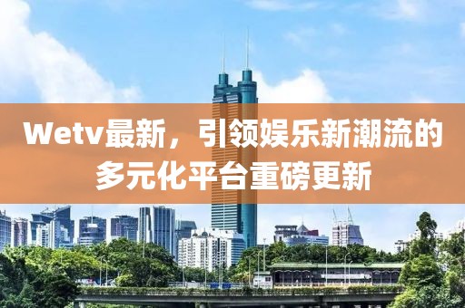 Wetv最新，引领娱乐新潮流的多元化平台重磅更新