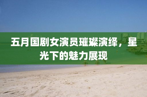 五月国剧女演员璀璨演绎，星光下的魅力展现