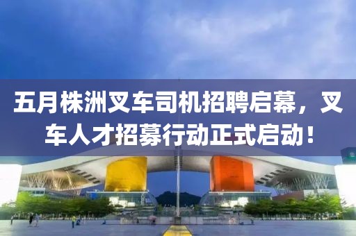 五月株洲叉车司机招聘启幕，叉车人才招募行动正式启动！