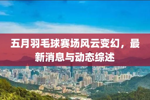 五月羽毛球赛场风云变幻，最新消息与动态综述