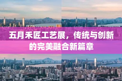 五月禾匠工艺展，传统与创新的完美融合新篇章