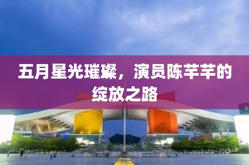 五月星光璀璨，演员陈芊芊的绽放之路
