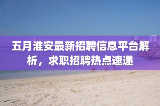 五月淮安最新招聘信息平台解析，求职招聘热点速递