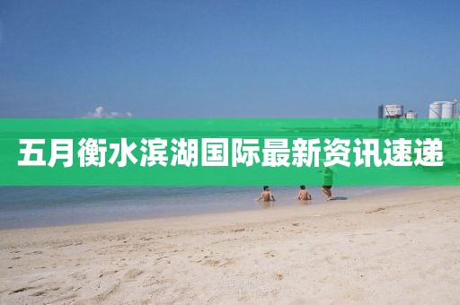 五月衡水滨湖国际最新资讯速递