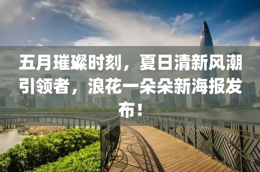 五月璀璨时刻，夏日清新风潮引领者，浪花一朵朵新海报发布！