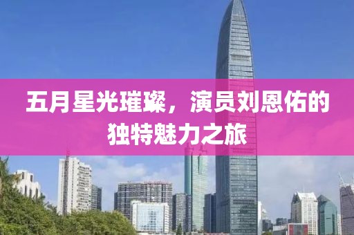 五月星光璀璨，演员刘恩佑的独特魅力之旅