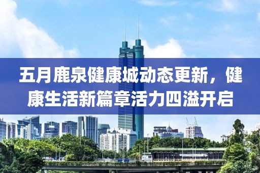 五月鹿泉健康城动态更新，健康生活新篇章活力四溢开启