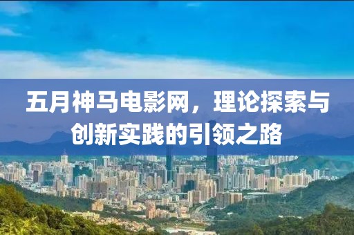 五月神马电影网，理论探索与创新实践的引领之路