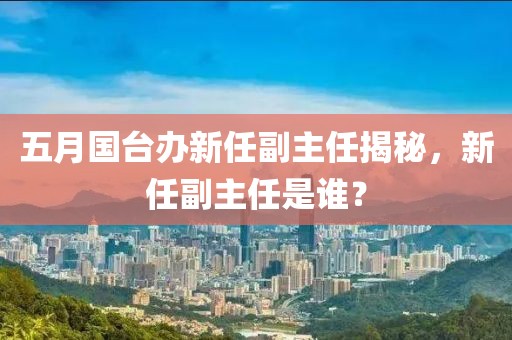 五月国台办新任副主任揭秘，新任副主任是谁？