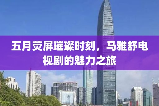 五月荧屏璀璨时刻，马雅舒电视剧的魅力之旅