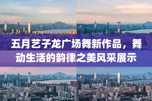 五月艺子龙广场舞新作品，舞动生活的韵律之美风采展示