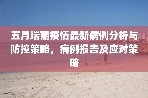 五月瑞丽疫情最新病例分析与防控策略，病例报告及应对策略