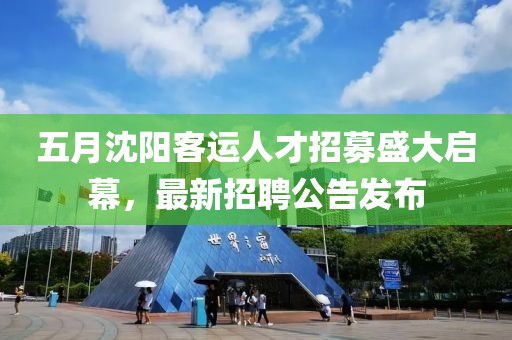 五月沈阳客运人才招募盛大启幕，最新招聘公告发布