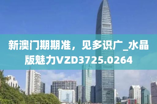 新澳门期期准，见多识广_水晶版魅力VZD3725.0264