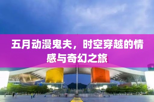 五月动漫鬼夫，时空穿越的情感与奇幻之旅