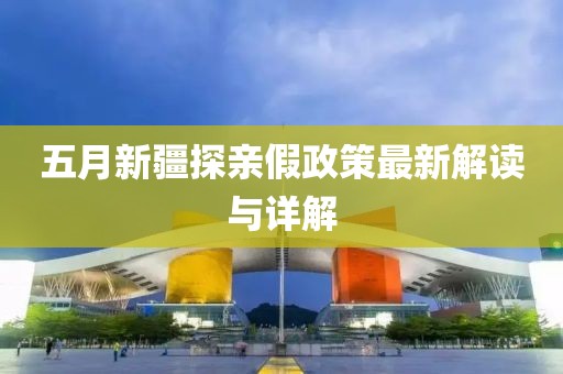 五月新疆探亲假政策最新解读与详解