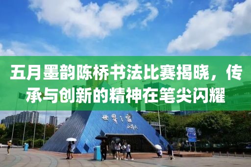 五月墨韵陈桥书法比赛揭晓，传承与创新的精神在笔尖闪耀