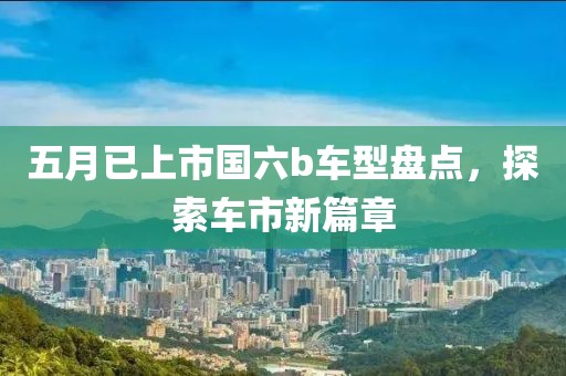 五月已上市国六b车型盘点，探索车市新篇章