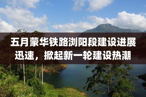 五月蒙华铁路浏阳段建设进展迅速，掀起新一轮建设热潮