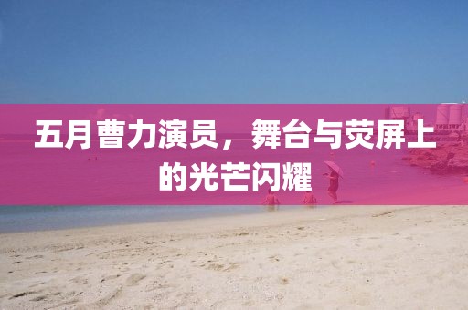 五月曹力演员，舞台与荧屏上的光芒闪耀