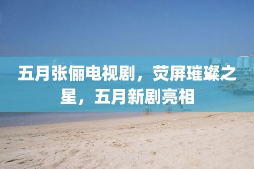 五月张俪电视剧，荧屏璀璨之星，五月新剧亮相