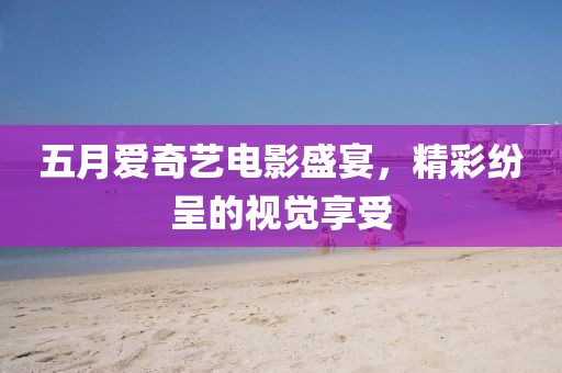 五月爱奇艺电影盛宴，精彩纷呈的视觉享受