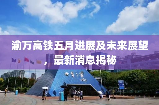 渝万高铁五月进展及未来展望，最新消息揭秘