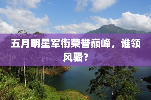 五月明星军衔荣誉巅峰，谁领风骚？