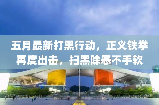 五月最新打黑行动，正义铁拳再度出击，扫黑除恶不手软